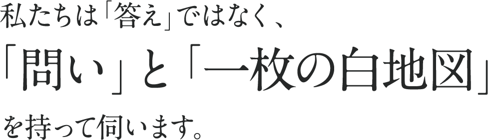 私たちは「答え」ではなく、「問い」と「一枚の白地図」を持って伺います。