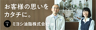 お客様の思いをカタチに。 Vol.1ミヨシ油脂株式会社 様