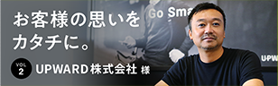 お客様の思いをカタチに。 Vol.2 UPWARD株式会社 様